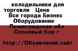 холодильники для торговли › Цена ­ 13 000 - Все города Бизнес » Оборудование   . Ленинградская обл.,Сосновый Бор г.